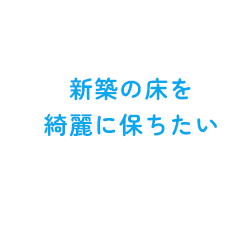 新築の床を 綺麗に保ちたい
